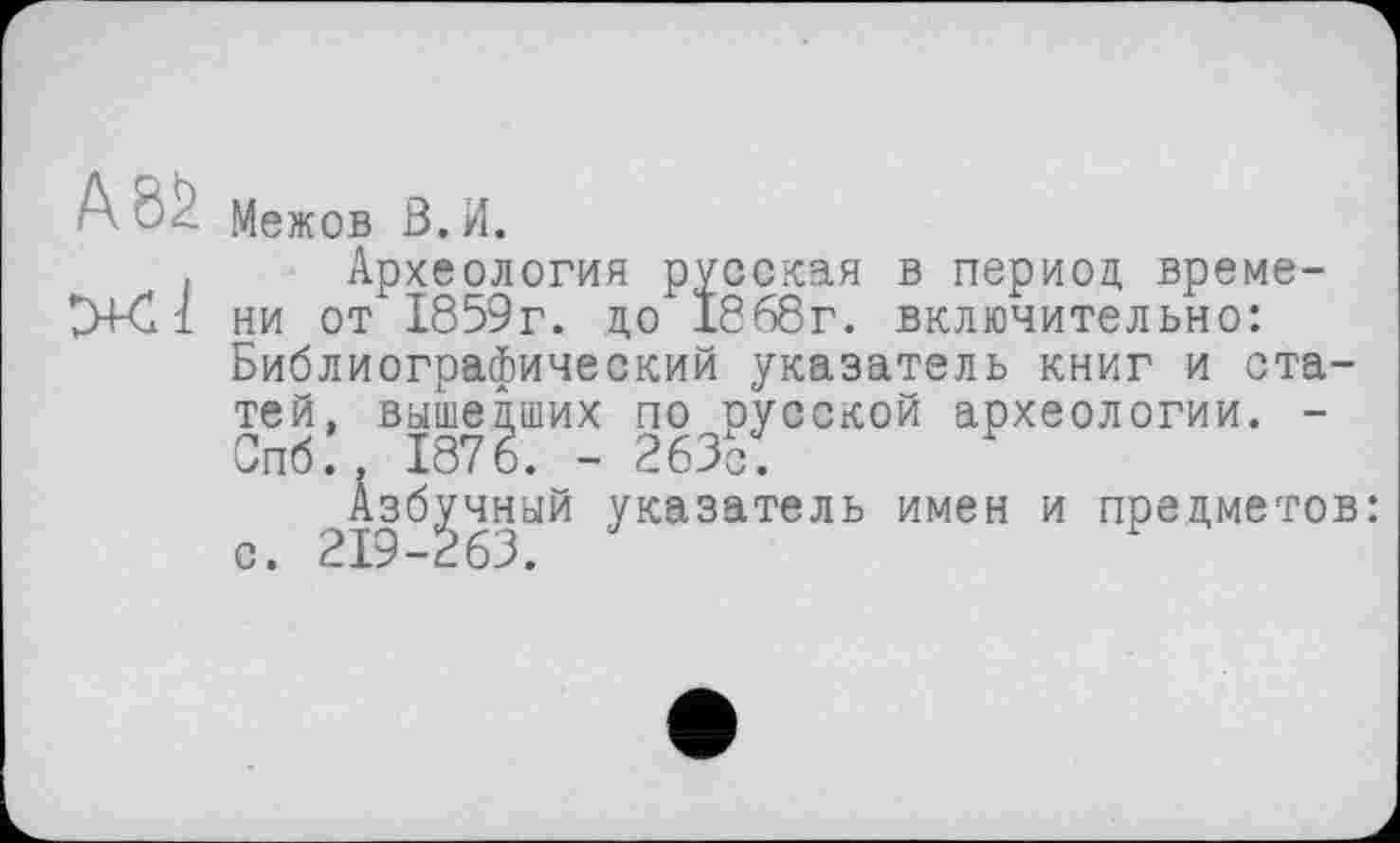 ﻿Межов В.И.
Археология русская в период времени от 1859г. до 1868г. включительно: Библиографический указатель книг и статей, вышедших по русской археологии. -Спб., 1876. - 263с:
Азбучный указатель имен и предметов: с. 219-263.